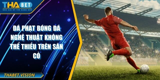 Đá Phạt Bóng Đá Nghệ Thuật Không Thể Thiếu Trên Sân Cỏ